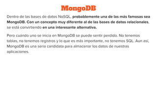 MongoDB
Dentro de las bases de datos NoSQL, probablemente una de las más famosas sea
MongoDB. Con un concepto muy diferente al de las bases de datos relacionales,
se está convirtiendo en una interesante alternativa.
Pero cuándo uno se inicia en MongoDB se puede sentir perdido. No tenemos
tablas, no tenemos registros y lo que es más importante, no tenemos SQL. Aun así,
MongoDB es una seria candidata para almacenar los datos de nuestras
aplicaciones.
 