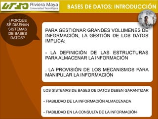 BASES DE DATOS: INTRODUCCIÓN
¿PORQUE
SE DISEÑAN
SISTEMAS
DE BASES
DATOS?

PARA GESTIONAR GRANDES VOLUMENES DE
INFORMACIÓN, LA GESTIÓN DE LOS DATOS
IMPLICA:
- LA DEFINICIÓN DE LAS ESTRUCTURAS
PARA ALMACENAR LA INFORMACIÓN
. LA PROVISIÓN DE LOS MECANISMOS PARA
MANIPULAR LA INFORMACIÓN
LOS SISTEMAS DE BASES DE DATOS DEBEN GARANTIZAR
- FIABILIDAD DE LA INFORMACIÓN ALMACENADA
- FIABILIDAD EN LA CONSULTA DE LA INFORMACIÓN

 