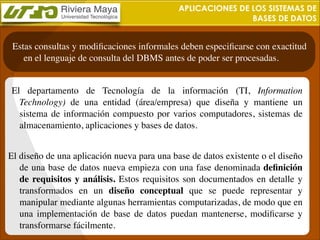 APLICACIONES DE LOS SISTEMAS DE
BASES DE DATOS

Estas consultas y modiﬁcaciones informales deben especiﬁcarse con exactitud
en el lenguaje de consulta del DBMS antes de poder ser procesadas.
	

 El departamento de Tecnología de la información (TI, Information
Technology) de una entidad (área/empresa) que diseña y mantiene un
sistema de información compuesto por varios computadores, sistemas de
almacenamiento, aplicaciones y bases de datos.	

!

El diseño de una aplicación nueva para una base de datos existente o el diseño
de una base de datos nueva empieza con una fase denominada deﬁnición
de requisitos y análisis. Estos requisitos son documentados en detalle y
transformados en un diseño conceptual que se puede representar y
manipular mediante algunas herramientas computarizadas, de modo que en
una implementación de base de datos puedan mantenerse, modiﬁcarse y
transformarse fácilmente.

 