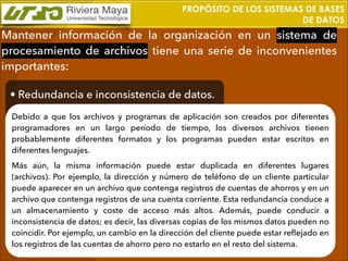 PROPÓSITO DE LOS SISTEMAS DE BASES
DE DATOS

Mantener información de la organización en un sistema de
procesamiento de archivos tiene una serie de inconvenientes
importantes:
• Redundancia e inconsistencia de datos.
Debido a que los archivos y programas de aplicación son creados por diferentes
programadores en un largo período de tiempo, los diversos archivos tienen
probablemente diferentes formatos y los programas pueden estar escritos en
diferentes lenguajes.
Más aún, la misma información puede estar duplicada en diferentes lugares
(archivos). Por ejemplo, la dirección y número de teléfono de un cliente particular
puede aparecer en un archivo que contenga registros de cuentas de ahorros y en un
archivo que contenga registros de una cuenta corriente. Esta redundancia conduce a
un almacenamiento y coste de acceso más altos. Además, puede conducir a
inconsistencia de datos; es decir, las diversas copias de los mismos datos pueden no
coincidir. Por ejemplo, un cambio en la dirección del cliente puede estar reﬂejado en
los registros de las cuentas de ahorro pero no estarlo en el resto del sistema.

 