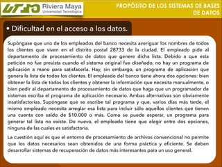 PROPÓSITO DE LOS SISTEMAS DE BASES
DE DATOS

• Diﬁcultad en el acceso a los datos.
Supóngase que uno de los empleados del banco necesita averiguar los nombres de todos
los clientes que viven en el distrito postal 28733 de la ciudad. El empleado pide al
departamento de procesamiento de datos que genere dicha lista. Debido a que esta
petición no fue prevista cuando el sistema original fue diseñado, no hay un programa de
aplicación a mano para satisfacerla. Hay, sin embargo, un programa de aplicación que
genera la lista de todos los clientes. El empleado del banco tiene ahora dos opciones: bien
obtener la lista de todos los clientes y obtener la información que necesita manualmente, o
bien pedir al departamento de procesamiento de datos que haga que un programador de
sistemas escriba el programa de aplicación necesario. Ambas alternativas son obviamente
insatisfactorias. Supóngase que se escribe tal programa y que, varios días más tarde, el
mismo empleado necesita arreglar esa lista para incluir sólo aquellos clientes que tienen
una cuenta con saldo de $10.000 o más. Como se puede esperar, un programa para
generar tal lista no existe. De nuevo, el empleado tiene que elegir entre dos opciones,
ninguna de las cuales es satisfactoria.
La cuestión aquí es que el entorno de procesamiento de archivos convencional no permite
que los datos necesarios sean obtenidos de una forma práctica y eﬁciente. Se deben
desarrollar sistemas de recuperación de datos más interesantes para un uso general.

 