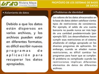PROPÓSITO DE LOS SISTEMAS DE BASES
DE DATOS
• Aislamiento de datos

Debido a que los datos
están dispersos en
varios archivos, y los
archivos pueden estar
en diferentes formatos,
es difícil escribir nuevos
programas
de
aplicación para
recuperar los datos
apropiados.

• Problemas de identidad
Los valores de los datos almacenados en
la base de datos deben satisfacer ciertos
tipos de restricciones de consistencia.
Por ejemplo, el saldo de una cuenta
bancaria no puede nunca ser más bajo
de una cantidad predeterminada (por
ejemplo $25. Los desarrolladores hacen
cumplir esas restricciones en el sistema
añadiendo el código apropiado en los
diversos programas de aplicación. Sin
embargo, cuando se añaden nuevas
restricciones, es difícil cambiar los
programas para hacer que se cumplan.
El problema es complicado cuando las
restricciones implican diferentes
elementos de datos de diferentes
archivos.

 