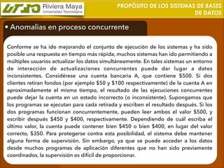 PROPÓSITO DE LOS SISTEMAS DE BASES
DE DATOS

• Anomalias en proceso concurrente
Conforme se ha ido mejorando el conjunto de ejecución de los sistemas y ha sido
posible una respuesta en tiempo más rápida, muchos sistemas han ido permitiendo a
múltiples usuarios actualizar los datos simultáneamente. En tales sistemas un entorno
de interacción de actualizaciones concurrentes puede dar lugar a datos
inconsistentes. Considérese una cuenta bancaria A, que contiene $500. Si dos
clientes retiran fondos (por ejemplo $50 y $100 respectivamente) de la cuenta A en
aproximadamente el mismo tiempo, el resultado de las ejecuciones concurrentes
puede dejar la cuenta en un estado incorrecto (o inconsistente). Supongamos que
los programas se ejecutan para cada retirada y escriben el resultado después. Si los
dos programas funcionan concurrentemente, pueden leer ambos el valor $500, y
escribir después $450 y $400, respectivamente. Dependiendo de cuál escriba el
último valor, la cuenta puede contener bien $450 o bien $400, en lugar del valor
correcto, $350. Para protegerse contra esta posibilidad, el sistema debe mantener
alguna forma de supervisión. Sin embargo, ya que se puede acceder a los datos
desde muchos programas de aplicación diferentes que no han sido previamente
coordinados, la supervisión es difícil de proporcionar.

 