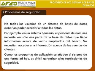 PROPÓSITO DE LOS SISTEMAS DE BASES
DE DATOS

• Problemas de seguridad
No todos los usuarios de un sistema de bases de datos
deberían poder acceder a todos los datos.
Por ejemplo, en un sistema bancario, el personal de nóminas
necesita ver sólo esa parte de la base de datos que tiene
información acerca de varios empleados del banco. No
necesitan acceder a la información acerca de las cuentas de
clientes.
Como los programas de aplicación se añaden al sistema de
una forma ad hoc, es difícil garantizar tales restricciones de
seguridad.

 