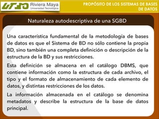 PROPÓSITO DE LOS SISTEMAS DE BASES
DE DATOS

Naturaleza autodescriptiva de una SGBD
Una característica fundamental de la metodología de bases
de datos es que el Sistema de BD no sólo contiene la propia
BD, sino también una completa deﬁnición o descripción de la
estructura de la BD y sus restricciones.
Esta deﬁnición se almacena en el catálogo DBMS, que
contiene información como la estructura de cada archivo, el
tipo y el formato de almacenamiento de cada elemento de
datos, y distintas restricciones de los datos.
La información almacenada en el catálogo se denomina
metadatos y describe la estructura de la base de datos
principal.

 
