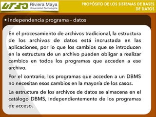 PROPÓSITO DE LOS SISTEMAS DE BASES
DE DATOS

• Independencia programa - datos
En el procesamiento de archivos tradicional, la estructura
de los archivos de datos está incrustada en las
aplicaciones, por lo que los cambios que se introducen
en la estructura de un archivo pueden obligar a realizar
cambios en todos los programas que acceden a ese
archivo.
Por el contrario, los programas que acceden a un DBMS
no necesitan esos cambios en la mayoría de los casos.
La estructura de los archivos de datos se almacena en el
catálogo DBMS, independientemente de los programas
de acceso.

 