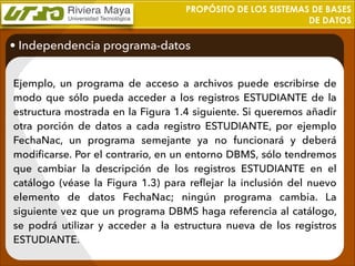 PROPÓSITO DE LOS SISTEMAS DE BASES
DE DATOS

• Independencia programa-datos
Ejemplo, un programa de acceso a archivos puede escribirse de
modo que sólo pueda acceder a los registros ESTUDIANTE de la
estructura mostrada en la Figura 1.4 siguiente. Si queremos añadir
otra porción de datos a cada registro ESTUDIANTE, por ejemplo
FechaNac, un programa semejante ya no funcionará y deberá
modiﬁcarse. Por el contrario, en un entorno DBMS, sólo tendremos
que cambiar la descripción de los registros ESTUDIANTE en el
catálogo (véase la Figura 1.3) para reﬂejar la inclusión del nuevo
elemento de datos FechaNac; ningún programa cambia. La
siguiente vez que un programa DBMS haga referencia al catálogo,
se podrá utilizar y acceder a la estructura nueva de los registros
ESTUDIANTE.

 