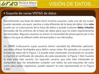 VISIÓN DE DATOS…
• Soporte de varias VISTAS de datos
Normalmente una base de datos tiene muchos usuarios, cada uno de los cuales
puede necesitar una pers- pectiva o vista diferente de la base de datos. Una vista
puede ser un subconjunto de la base de datos o puede contener datos virtuales
derivados de los archivos de la base de datos pero que no están explícitamente
almacenados. Algunos usuarios no tienen la necesidad de preocuparse por si los
datos a los que se reﬁeren están almacenados o son derivados.

!
Un DBMS multiusuario cuyos usuarios tienen variedad de diferentes aplicaciones debe ofrecer facilidades para deﬁnir varias vistas. Por ejemplo, un usuario de
la base de datos de la Figura 1.2 puede estar interesado únicamente en acceder
e imprimir el certiﬁcado de estudios de cada estudiante; la Figura 1.5(a) muestra
la vista para este usuario. Un segundo usuario, que sólo está interesado en
comprobar que los estudiantes cumplen con todos los pre-requisitos de cada
curso para poder registrarse, puede requerir la vista representada en la Figura
1.5(b)

 