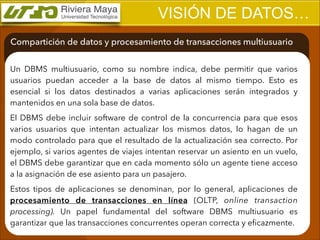 VISIÓN DE DATOS…
Compartición de datos y procesamiento de transacciones multiusuario
Un DBMS multiusuario, como su nombre indica, debe permitir que varios
usuarios puedan acceder a la base de datos al mismo tiempo. Esto es
esencial si los datos destinados a varias aplicaciones serán integrados y
mantenidos en una sola base de datos.
El DBMS debe incluir software de control de la concurrencia para que esos
varios usuarios que intentan actualizar los mismos datos, lo hagan de un
modo controlado para que el resultado de la actualización sea correcto. Por
ejemplo, si varios agentes de viajes intentan reservar un asiento en un vuelo,
el DBMS debe garantizar que en cada momento sólo un agente tiene acceso
a la asignación de ese asiento para un pasajero.
Estos tipos de aplicaciones se denominan, por lo general, aplicaciones de
procesamiento de transacciones en línea (OLTP, online transaction
processing). Un papel fundamental del software DBMS multiusuario es
garantizar que las transacciones concurrentes operan correcta y eﬁcazmente.

 