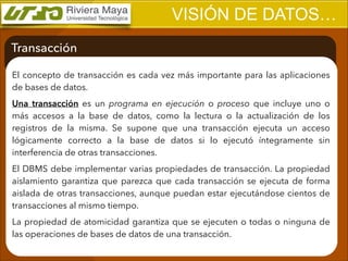 VISIÓN DE DATOS…
Transacción
El concepto de transacción es cada vez más importante para las aplicaciones
de bases de datos.
Una transacción es un programa en ejecución o proceso que incluye uno o
más accesos a la base de datos, como la lectura o la actualización de los
registros de la misma. Se supone que una transacción ejecuta un acceso
lógicamente correcto a la base de datos si lo ejecutó íntegramente sin
interferencia de otras transacciones.
El DBMS debe implementar varias propiedades de transacción. La propiedad
aislamiento garantiza que parezca que cada transacción se ejecuta de forma
aislada de otras transacciones, aunque puedan estar ejecutándose cientos de
transacciones al mismo tiempo.
La propiedad de atomicidad garantiza que se ejecuten o todas o ninguna de
las operaciones de bases de datos de una transacción.

 