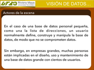 VISIÓN DE DATOS…
Actores de la escena

En el caso de una base de datos personal pequeña,
como una la lista de direcciones, un usuario
normalmente deﬁne, construye y manipula la base de
datos, de modo que no se comprometen datos.
!

Sin embargo, en empresas grandes, muchas personas
están implicadas en el diseño, uso y mantenimiento de
una base de datos grande con cientos de usuarios.

 