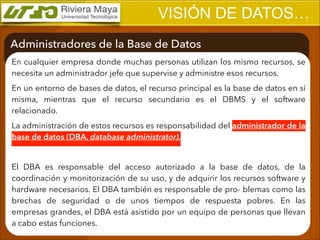 VISIÓN DE DATOS…
Administradores de la Base de Datos
En cualquier empresa donde muchas personas utilizan los mismo recursos, se
necesita un administrador jefe que supervise y administre esos recursos.
En un entorno de bases de datos, el recurso principal es la base de datos en sí
misma, mientras que el recurso secundario es el DBMS y el software
relacionado.
La administración de estos recursos es responsabilidad del administrador de la
base de datos (DBA, database administrator).
!

El DBA es responsable del acceso autorizado a la base de datos, de la
coordinación y monitorización de su uso, y de adquirir los recursos software y
hardware necesarios. El DBA también es responsable de pro- blemas como las
brechas de seguridad o de unos tiempos de respuesta pobres. En las
empresas grandes, el DBA está asistido por un equipo de personas que llevan
a cabo estas funciones.

 
