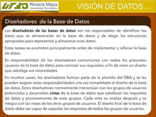 VISIÓN DE DATOS…
Diseñadores de la Base de Datos
Los diseñadores de las bases de datos son los responsables de identiﬁcar los
datos que se almacenarán en la base de datos y de elegir las estructuras
apropiadas para representar y almacenar esos datos.
Estas tareas se acometen principalmente antes de implementar y rellenar la base
de datos.
Es responsabilidad de los diseñadores comunicarse con todos los presuntos
usuarios de la base de datos para conocer sus requisitos, a ﬁn de crear un diseño
que satisfaga sus necesidades.
En muchos casos, los diseñadores forman parte de la plantilla del DBA y se les
pueden asignar otras responsabilidades una vez completado el diseño de la base
de datos. Estos diseñadores normalmente interactúan con los grupos de usuarios
potenciales y desarrollan vistas de la base de datos que satisfacen los requisitos
de datos y procesamiento de esos grupos. Cada vista se analiza después y se
integra con las vistas de los otros grupos de usuarios. El diseño ﬁnal de la base de
datos debe ser capaz de soportar los requisitos de todos los grupos de usuarios.

 