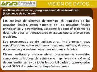 VISIÓN DE DATOS…
Analistas de sistemas y programadores de aplicaciones
(ingenieros de software)

Los analistas de sistemas determinan los requisitos de los
usuarios ﬁnales, especialmente de los usuarios ﬁnales
principiantes y paramétricos, así como las especiﬁcaciones de
desarrollo para las transacciones enlatadas que satisfacen esos
requisitos.
Los programadores de aplicaciones implementan esas
especiﬁcaciones como programas; después, veriﬁcan, depuran,
documentan y mantienen esas transacciones enlatadas.
Dichos analistas y programadores (normalmente conocidos
como desarrolladores de software o ingenieros de software)
deben familiarizarse con todas las posibilidades proporcionadas
por el DBMS al objeto de desempeñar sus tareas.

 