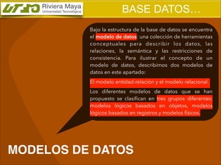 BASE DATOS…
Bajo la estructura de la base de datos se encuentra
el modelo de datos: una colección de herramientas
conceptuales para describir los datos, las
relaciones, la semántica y las restricciones de
consistencia. Para ilustrar el concepto de un
modelo de datos, describimos dos modelos de
datos en este apartado:
El modelo entidad-relación y el modelo relacional.
Los diferentes modelos de datos que se han
propuesto se clasiﬁcan en tres grupos diferentes:
modelos lógicos basados en objetos, modelos
lógicos basados en registros y modelos físicos.

MODELOS DE DATOS

 
