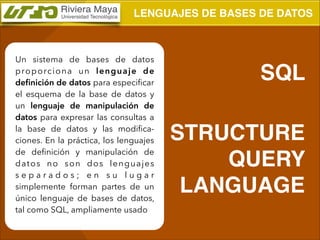 LENGUAJES DE BASES DE DATOS

Un sistema de bases de datos
p ro p o rc i o n a u n l e n g u a j e d e
deﬁnición de datos para especiﬁcar
el esquema de la base de datos y
un lenguaje de manipulación de
datos para expresar las consultas a
la base de datos y las modiﬁcaciones. En la práctica, los lenguajes
de deﬁnición y manipulación de
d at o s n o s o n d o s l e n g u a j e s
separados; en su lugar
simplemente forman partes de un
único lenguaje de bases de datos,
tal como SQL, ampliamente usado

SQL !
!

STRUCTURE
QUERY
LANGUAGE

 