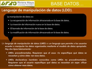 BASE DATOS…
Lenguaje de manipulación de datos (LDD).
La manipulación de datos es:
• La recuperación de información almacenada en la base de datos.
• La inserción de información nueva en la base de datos.
• El borrado de información de la base de datos.
• La modiﬁcación de información almacenada en la base de datos.

Un lenguaje de manipulación de datos (LMD) es un lenguaje que permite a los usuarios
acceder o manipular los datos organizados mediante el modelo de datos apropiado.
Hay dos tipos básicamente:
• LMDs procedimentales. Requieren que el usua- rio especiﬁque qué datos se
necesitan y cómo obte- ner esos datos.
• LMDs declarativos (también conocidos como LMDs no procedimentales).
Requieren que el usuario especiﬁque qué datos se necesitan sin espe- ciﬁcar
cómo obtener esos datos.

 