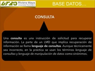 BASE DATOS…
CONSULTA

Una consulta es una instrucción de solicitud para recuperar
información. La parte de un LMD que implica recuperación de
información se llama lenguaje de consultas. Aunque técnicamente
sea incorrecto, en la práctica se usan los términos lenguaje de
consultas y lenguaje de manipulación de datos como sinónimos.

 