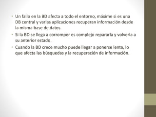 • Un fallo en la BD afecta a todo el entorno, máxime si es una
DB central y varias aplicaciones recuperan información desde
la misma base de datos.
• Si la BD se llega a corromper es complejo repararla y volverla a
su anterior estado.
• Cuando la BD crece mucho puede llegar a ponerse lenta, lo
que afecta las búsquedas y la recuperación de información.
 