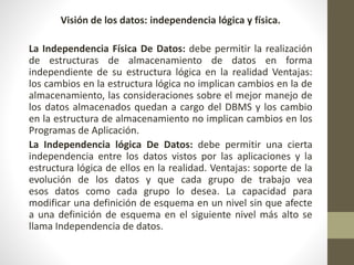 Visión de los datos: independencia lógica y física.
La Independencia Física De Datos: debe permitir la realización
de estructuras de almacenamiento de datos en forma
independiente de su estructura lógica en la realidad Ventajas:
los cambios en la estructura lógica no implican cambios en la de
almacenamiento, las consideraciones sobre el mejor manejo de
los datos almacenados quedan a cargo del DBMS y los cambio
en la estructura de almacenamiento no implican cambios en los
Programas de Aplicación.
La Independencia lógica De Datos: debe permitir una cierta
independencia entre los datos vistos por las aplicaciones y la
estructura lógica de ellos en la realidad. Ventajas: soporte de la
evolución de los datos y que cada grupo de trabajo vea
esos datos como cada grupo lo desea. La capacidad para
modificar una definición de esquema en un nivel sin que afecte
a una definición de esquema en el siguiente nivel más alto se
llama Independencia de datos.
 