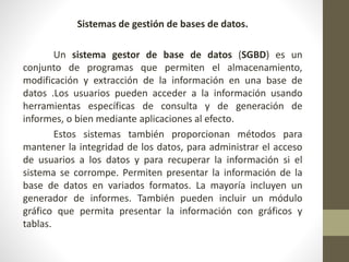 Sistemas de gestión de bases de datos.
Un sistema gestor de base de datos (SGBD) es un
conjunto de programas que permiten el almacenamiento,
modificación y extracción de la información en una base de
datos .Los usuarios pueden acceder a la información usando
herramientas específicas de consulta y de generación de
informes, o bien mediante aplicaciones al efecto.
Estos sistemas también proporcionan métodos para
mantener la integridad de los datos, para administrar el acceso
de usuarios a los datos y para recuperar la información si el
sistema se corrompe. Permiten presentar la información de la
base de datos en variados formatos. La mayoría incluyen un
generador de informes. También pueden incluir un módulo
gráfico que permita presentar la información con gráficos y
tablas.
 