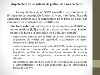 Arquitectura de un sistema de gestión de bases de datos.
La arquitectura de un SGBD especifica sus componentes
(incluyendo su descripción funcional) y sus interfaces. Trata de
conceptos distintos que la arquitectura de la base de datos. Los
componentes principales de un SGBD son:
• Interfaces externas: medios para comunicarse con el SGDB en
ambos sentidos (E/S) y explotar a todas sus funciones. Pueden
afectar a la BD o a la operación del SGBD, por ejemplo:
• operaciones directas con la base de datos: definición de tipos,
asignación de niveles de seguridad, actualización de datos,
consulta de la base de datos...
• operaciones relativas a la operación del SGBD: copia de seguridad
y restauración, recuperación tras una caída, monitoreo de
seguridad, gestión del almacenamiento, reserva de espacio,
monitoreo de la configuración, monitoreo de prestaciones,
afinado...
• las interfaces externas bien pueden ser utilizadas por usuarios (p.
e. administradores) o bien por programas que se comunican a
través de una API.
 