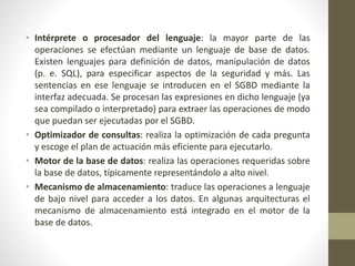 • Intérprete o procesador del lenguaje: la mayor parte de las
operaciones se efectúan mediante un lenguaje de base de datos.
Existen lenguajes para definición de datos, manipulación de datos
(p. e. SQL), para especificar aspectos de la seguridad y más. Las
sentencias en ese lenguaje se introducen en el SGBD mediante la
interfaz adecuada. Se procesan las expresiones en dicho lenguaje (ya
sea compilado o interpretado) para extraer las operaciones de modo
que puedan ser ejecutadas por el SGBD.
• Optimizador de consultas: realiza la optimización de cada pregunta
y escoge el plan de actuación más eficiente para ejecutarlo.
• Motor de la base de datos: realiza las operaciones requeridas sobre
la base de datos, típicamente representándolo a alto nivel.
• Mecanismo de almacenamiento: traduce las operaciones a lenguaje
de bajo nivel para acceder a los datos. En algunas arquitecturas el
mecanismo de almacenamiento está integrado en el motor de la
base de datos.
 
