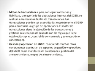 • Motor de transacciones: para conseguir corrección y
fiabilidad, la mayoría de las operaciones internas del SGBD, se
realizan encapsuladas dentro de transacciones. Las
transacciones pueden ser especificadas externamente al SGBD
para encapsular un grupo de operaciones. El motor de
transacciones sigue la ejecución de las transacciones y
gestiona su ejecución de acuerdo con las reglas que tiene
establecidas (p. ej., control de concurrencia y su ejecución o
cancelación).
• Gestión y operación de SGBD: comprende muchos otros
componentes que tratan de aspectos de gestión y operativos
del SGBD como monitoreo de prestaciones, gestión del
almacenamiento, mapas de almacenamiento.
 