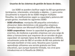 Usuarios de los sistemas de gestión de bases de datos.
Los SGBD se pueden clasificar según las BD que gestionan
(jerárquicas, relacionales, orientadas a objetos,…), pero como
actualmente la mayoría de los SGBD integran múltiples
filosofías, los clasificaremos según su capacidad y potencia del
propio gestor, resultado los siguientes SGBD:
• SGBD ofimáticos: manipulas BD pequeñas orientadas a
almacenar datos domésticos o de pequeñas empresas.
Ejemplos típicos son Microsoft ACCESS y LibreOffice Base.
• SGBD corporativos: tienen la capacidad de gestionar BD
enormes, de medianas o grandes empresas con una carga de
datos y transacciones que requieren de un servidor de gran
capacidad. Un ejemplo típico de BD corporativas es ORACLE,
actualmente junto de DB2 el servidor de BD más potente del
mercado (también el más caro). Nosotros para nuestro
aprendizaje utilizamos una versión gratuita con fines
educativos, que aunque bastante limitada, nos sirve para
introducirnos en la filosofía de ORACLE.
 