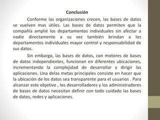 Conclusión
Conforme las organizaciones crecen, las bases de datos
se vuelven mas útiles. Las bases de datos permiten que la
compañía amplié los departamentos individuales sin afectar a
nadie directamente a su vez también brindan a los
departamentos individuales mayor control y responsabilidad de
sus datos.
Sin embargo, las bases de datos, con motores de bases
de datos independientes, funcionan en diferentes ubicaciones,
incrementando la complejidad de desarrollar y dirigir las
aplicaciones. Una delas metas principales consiste en hacer que
la ubicación de los datos sea transparente para el usuarios . Para
alcanzar este objetivo , los desarrolladores y los administradores
de bases de datos necesitan definir con todo cuidado las bases
de datos, redes y aplicaciones.
 