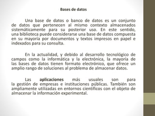 Bases de datos
Una base de datos o banco de datos es un conjunto
de datos que pertenecen al mismo contexto almacenados
sistemáticamente para su posterior uso. En este sentido,
una biblioteca puede considerarse una base de datos compuesta
en su mayoría por documentos y textos impresos en papel e
indexados para su consulta.
En la actualidad, y debido al desarrollo tecnológico de
campos como la informática y la electrónica, la mayoría de
las bases de datos tienen formato electrónico, que ofrece un
amplio rango de soluciones al problema de almacenar datos.
Las aplicaciones más usuales son para
la gestión de empresas e instituciones públicas. También son
ampliamente utilizadas en entornos científicos con el objeto de
almacenar la información experimental.
 