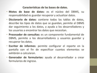 Características de las bases de datos.
• Motos de base de datos: es el núcleo del DBMS, su
responsabilidad es guardar recuperar y actualizar datos.
• Diccionario de datos: contiene todas las tablas de datos,
describe los tipos de datos que se guardan, permite al DBMS
dar seguimiento a los datos, y ayuda a los desarrolladores y
los usuarios a encontrar los datos que necesitan.
• Procesador de consultas: es un componente fundamental de
DBMS, permite a los desarrolladores y usuarios guardar y
recuperar los datos.
• Escritor de informes: permite configurar el reporte en la
pantalla con el fin de especificar cuantos elementos se
exhibirán o calcularan.
• Generador de formularios: ayuda al desarrollador a crear
formularios de ingreso.
 