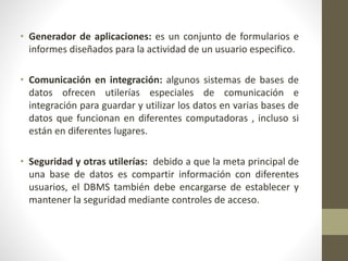 • Generador de aplicaciones: es un conjunto de formularios e
informes diseñados para la actividad de un usuario especifico.
• Comunicación en integración: algunos sistemas de bases de
datos ofrecen utilerías especiales de comunicación e
integración para guardar y utilizar los datos en varias bases de
datos que funcionan en diferentes computadoras , incluso si
están en diferentes lugares.
• Seguridad y otras utilerías: debido a que la meta principal de
una base de datos es compartir información con diferentes
usuarios, el DBMS también debe encargarse de establecer y
mantener la seguridad mediante controles de acceso.
 