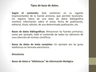 Tipos de base de datos.
• Según el contenido: Solo contienen un su rogante
(representante) de la fuente primaria, que permite localizarla.
Un registro típico de una base de datos bibliográfica
contiene información sobre el autor, fecha de publicación,
editorial, título, edición, de una determinada publicación, etc.
• Bases de datos bibliográficas: Almacenan las fuentes primarias,
como por ejemplo, todo el contenido de todas las ediciones de
una colección de revistas científicas.
• Bases de datos de texto completo: Un ejemplo son las guías
telefónicas en formato electrónico.
• Directorios
• Bases de datos o "bibliotecas" de información Biológica
 