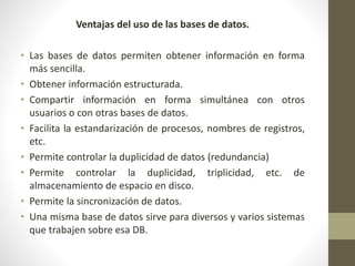 Ventajas del uso de las bases de datos.
• Las bases de datos permiten obtener información en forma
más sencilla.
• Obtener información estructurada.
• Compartir información en forma simultánea con otros
usuarios o con otras bases de datos.
• Facilita la estandarización de procesos, nombres de registros,
etc.
• Permite controlar la duplicidad de datos (redundancia)
• Permite controlar la duplicidad, triplicidad, etc. de
almacenamiento de espacio en disco.
• Permite la sincronización de datos.
• Una misma base de datos sirve para diversos y varios sistemas
que trabajen sobre esa DB.
 