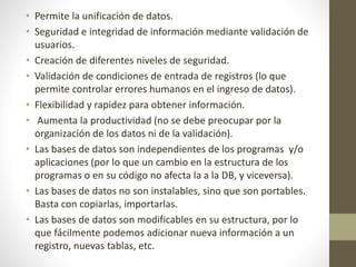 • Permite la unificación de datos.
• Seguridad e integridad de información mediante validación de
usuarios.
• Creación de diferentes niveles de seguridad.
• Validación de condiciones de entrada de registros (lo que
permite controlar errores humanos en el ingreso de datos).
• Flexibilidad y rapidez para obtener información.
• Aumenta la productividad (no se debe preocupar por la
organización de los datos ni de la validación).
• Las bases de datos son independientes de los programas y/o
aplicaciones (por lo que un cambio en la estructura de los
programas o en su código no afecta la a la DB, y viceversa).
• Las bases de datos no son instalables, sino que son portables.
Basta con copiarlas, importarlas.
• Las bases de datos son modificables en su estructura, por lo
que fácilmente podemos adicionar nueva información a un
registro, nuevas tablas, etc.
 