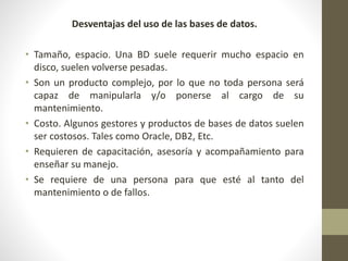 Desventajas del uso de las bases de datos.
• Tamaño, espacio. Una BD suele requerir mucho espacio en
disco, suelen volverse pesadas.
• Son un producto complejo, por lo que no toda persona será
capaz de manipularla y/o ponerse al cargo de su
mantenimiento.
• Costo. Algunos gestores y productos de bases de datos suelen
ser costosos. Tales como Oracle, DB2, Etc.
• Requieren de capacitación, asesoría y acompañamiento para
enseñar su manejo.
• Se requiere de una persona para que esté al tanto del
mantenimiento o de fallos.
 