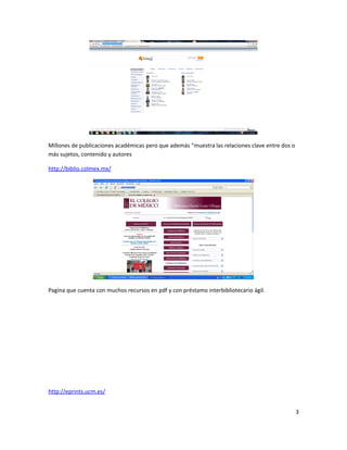 Millones de publicaciones académicas pero que además “muestra las relaciones clave entre dos o
más sujetos, contenido y autores
http://biblio.colmex.mx/
Pagina que cuenta con muchos recursos en pdf y con préstamo interbibliotecario ágil.
http://eprints.ucm.es/
3
 