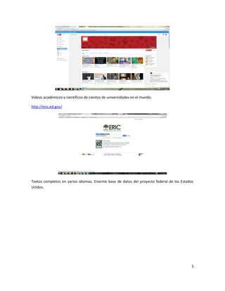 Videos académicos y científicos de cientos de universidades en el mundo.
http://eric.ed.gov/
Textos completos en varios idiomas. Enorme base de datos del proyecto federal de los Estados
Unidos.
5
 