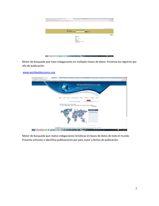 Motor de búsqueda que hace indagaciones en múltiples bases de datos. Presenta los registros por
año de publicación.
www.worldwidescience.org
Motor de búsqueda que realiza indagaciones temáticas en bases de datos de todo el mundo.
Presenta artículos e identifica publicaciones por país, autor y fechas de publicación.
7
 