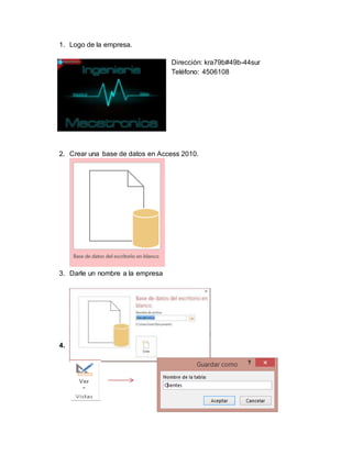1. Logo de la empresa.
Dirección: kra79b#49b-44sur
Teléfono: 4506108
2. Crear una base de datos en Access 2010.
3. Darle un nombre a la empresa
4. Crear una tabla y le asignamos el nombre.
 