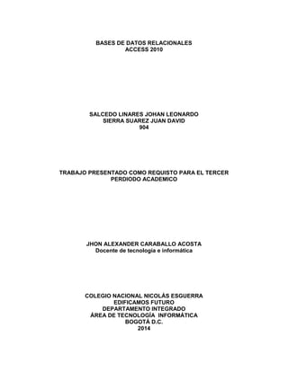 BASES DE DATOS RELACIONALES
ACCESS 2010
SALCEDO LINARES JOHAN LEONARDO
SIERRA SUAREZ JUAN DAVID
904
TRABAJO PRESENTADO COMO REQUISTO PARA EL TERCER
PERDIODO ACADEMICO
JHON ALEXANDER CARABALLO ACOSTA
Docente de tecnología e informática
COLEGIO NACIONAL NICOLÁS ESGUERRA
EDIFICAMOS FUTURO
DEPARTAMENTO INTEGRADO
ÁREA DE TECNOLOGÍA INFORMÁTICA
BOGOTÁ D.C.
2014
 