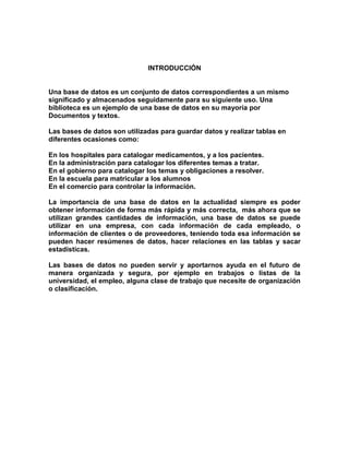 INTRODUCCIÓN
Una base de datos es un conjunto de datos correspondientes a un mismo
significado y almacenados seguidamente para su siguiente uso. Una
biblioteca es un ejemplo de una base de datos en su mayoría por
Documentos y textos.
Las bases de datos son utilizadas para guardar datos y realizar tablas en
diferentes ocasiones como:
En los hospitales para catalogar medicamentos, y a los pacientes.
En la administración para catalogar los diferentes temas a tratar.
En el gobierno para catalogar los temas y obligaciones a resolver.
En la escuela para matricular a los alumnos
En el comercio para controlar la información.
La importancia de una base de datos en la actualidad siempre es poder
obtener información de forma más rápida y más correcta, más ahora que se
utilizan grandes cantidades de información, una base de datos se puede
utilizar en una empresa, con cada información de cada empleado, o
información de clientes o de proveedores, teniendo toda esa información se
pueden hacer resúmenes de datos, hacer relaciones en las tablas y sacar
estadísticas.
Las bases de datos no pueden servir y aportarnos ayuda en el futuro de
manera organizada y segura, por ejemplo en trabajos o listas de la
universidad, el empleo, alguna clase de trabajo que necesite de organización
o clasificación.
 
