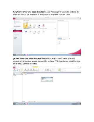 1.2 ¿Cómo crear una base de datos?: Abrir Access 2010 y dar clic en base de
datos en blanco. Le ponemos el nombre de la empresa y clic en crear.
¿Cómo crear una tabla de datos en Access 2010?: Menú crear, que está
ubicado en la barra de tareas, damos clic en tabla. Y lo guardamos con el nombre
de la tabla, Ejemplo: Clientes.
 