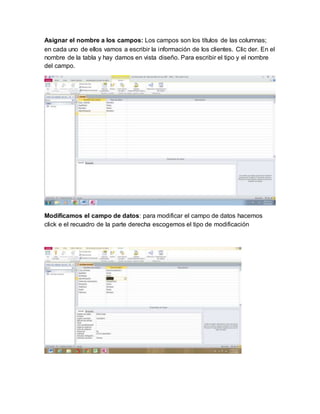 Asignar el nombre a los campos: Los campos son los títulos de las columnas;
en cada uno de ellos vamos a escribir la información de los clientes. Clic der. En el
nombre de la tabla y hay damos en vista diseño. Para escribir el tipo y el nombre
del campo.
Modificamos el campo de datos: para modificar el campo de datos hacemos
click e el recuadro de la parte derecha escogemos el tipo de modificación
 