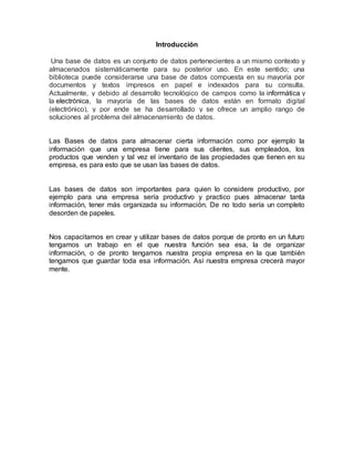 Introducción
Una base de datos es un conjunto de datos pertenecientes a un mismo contexto y
almacenados sistemáticamente para su posterior uso. En este sentido; una
biblioteca puede considerarse una base de datos compuesta en su mayoría por
documentos y textos impresos en papel e indexados para su consulta.
Actualmente, y debido al desarrollo tecnológico de campos como la informática y
la electrónica, la mayoría de las bases de datos están en formato digital
(electrónico), y por ende se ha desarrollado y se ofrece un amplio rango de
soluciones al problema del almacenamiento de datos.
Las Bases de datos para almacenar cierta información como por ejemplo la
información que una empresa tiene para sus clientes, sus empleados, los
productos que venden y tal vez el inventario de las propiedades que tienen en su
empresa, es para esto que se usan las bases de datos.
Las bases de datos son importantes para quien lo considere productivo, por
ejemplo para una empresa sería productivo y practico pues almacenar tanta
información, tener más organizada su información. De no todo sería un completo
desorden de papeles.
Nos capacitamos en crear y utilizar bases de datos porque de pronto en un futuro
tengamos un trabajo en el que nuestra función sea esa, la de organizar
información, o de pronto tengamos nuestra propia empresa en la que también
tengamos que guardar toda esa información. Así nuestra empresa crecerá mayor
mente.
 