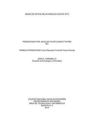 BASES DE DATOS RELACIONALES-ACCESS 2010
PRESENTADO POR: NICOLAS FELIPE DUARTE PATIÑO
901
TRABAJO PRESENTADO Como Requisito Final Del Tercer Periodo
JOHN A. CARABALLO
Docente de tecnología e informática
COLEGIO NACIONAL NICOLAS ESGUERRA
DEPARTAMENTO INTEGRADA
AREA DE TECNOLOGIA E INFORMATICA
BOGOTA D. C
2014
 
