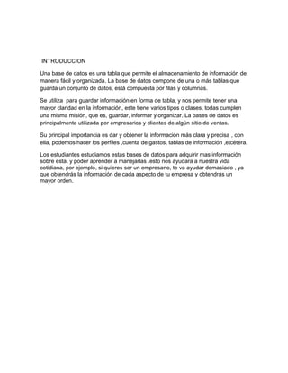 INTRODUCCION
Una base de datos es una tabla que permite el almacenamiento de información de
manera fácil y organizada. La base de datos compone de una o más tablas que
guarda un conjunto de datos, está compuesta por filas y columnas.
Se utiliza para guardar información en forma de tabla, y nos permite tener una
mayor claridad en la información, este tiene varios tipos o clases, todas cumplen
una misma misión, que es, guardar, informar y organizar. La bases de datos es
principalmente utilizada por empresarios y clientes de algún sitio de ventas.
Su principal importancia es dar y obtener la información más clara y precisa , con
ella, podemos hacer los perfiles ,cuenta de gastos, tablas de información ,etcétera.
Los estudiantes estudiamos estas bases de datos para adquirir mas información
sobre esta, y poder aprender a manejarlas .esto nos ayudara a nuestra vida
cotidiana, por ejemplo, si quieres ser un empresario, te va ayudar demasiado , ya
que obtendrás la información de cada aspecto de tu empresa y obtendrás un
mayor orden.
 