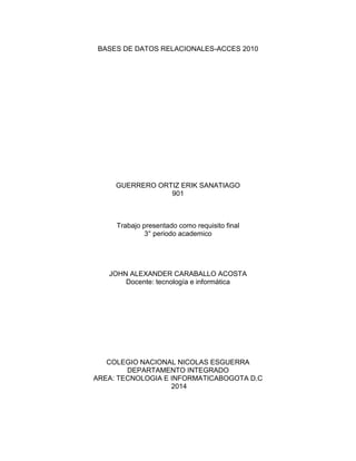 BASES DE DATOS RELACIONALES-ACCES 2010
GUERRERO ORTIZ ERIK SANATIAGO
901
Trabajo presentado como requisito final
3° periodo academico
JOHN ALEXANDER CARABALLO ACOSTA
Docente: tecnología e informática
COLEGIO NACIONAL NICOLAS ESGUERRA
DEPARTAMENTO INTEGRADO
AREA: TECNOLOGIA E INFORMATICABOGOTA D.C
2014
 