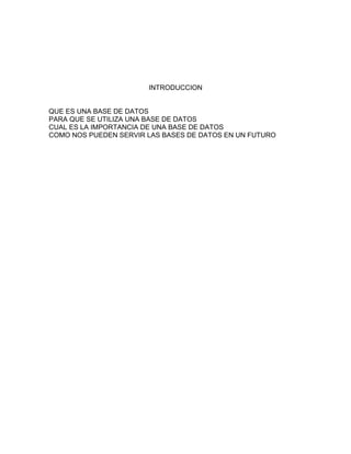 INTRODUCCION
QUE ES UNA BASE DE DATOS
PARA QUE SE UTILIZA UNA BASE DE DATOS
CUAL ES LA IMPORTANCIA DE UNA BASE DE DATOS
COMO NOS PUEDEN SERVIR LAS BASES DE DATOS EN UN FUTURO
 